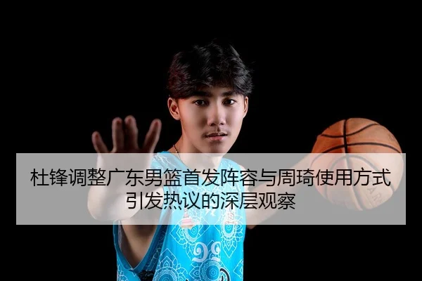 杜锋调整广东男篮首发阵容与周琦使用方式引发热议的深层观察 - leyu