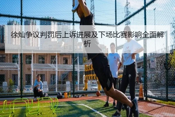 徐灿争议判罚后上诉进展及下场比赛影响全面解析 - leyu
